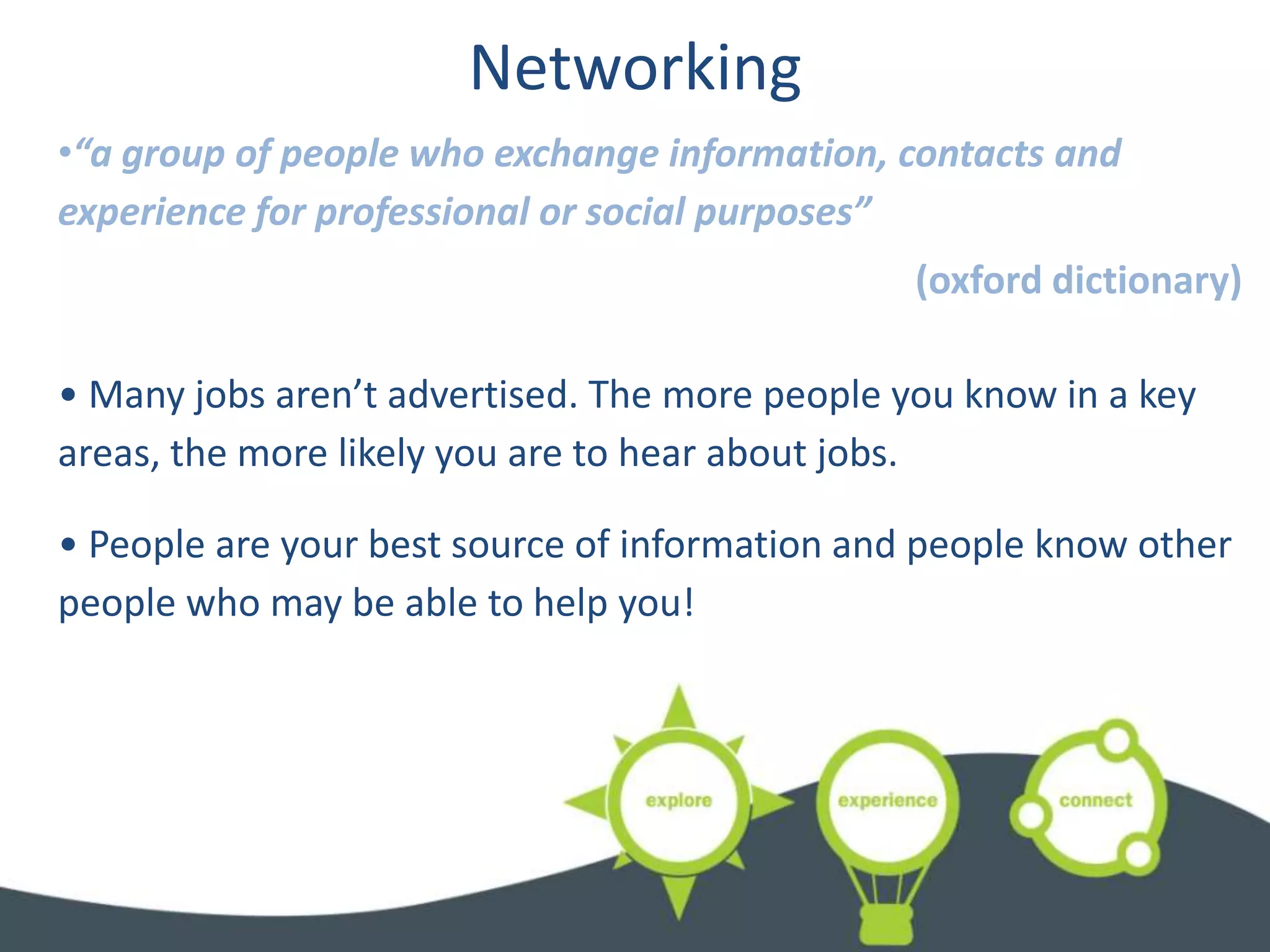 Networking
•“a group of people who exchange information, contacts and
experience for professional or social purposes”
                                                (oxford dictionary)

• Many jobs aren’t advertised. The more people you know in a key
areas, the more likely you are to hear about jobs.

• People are your best source of information and people know other
people who may be able to help you!
 