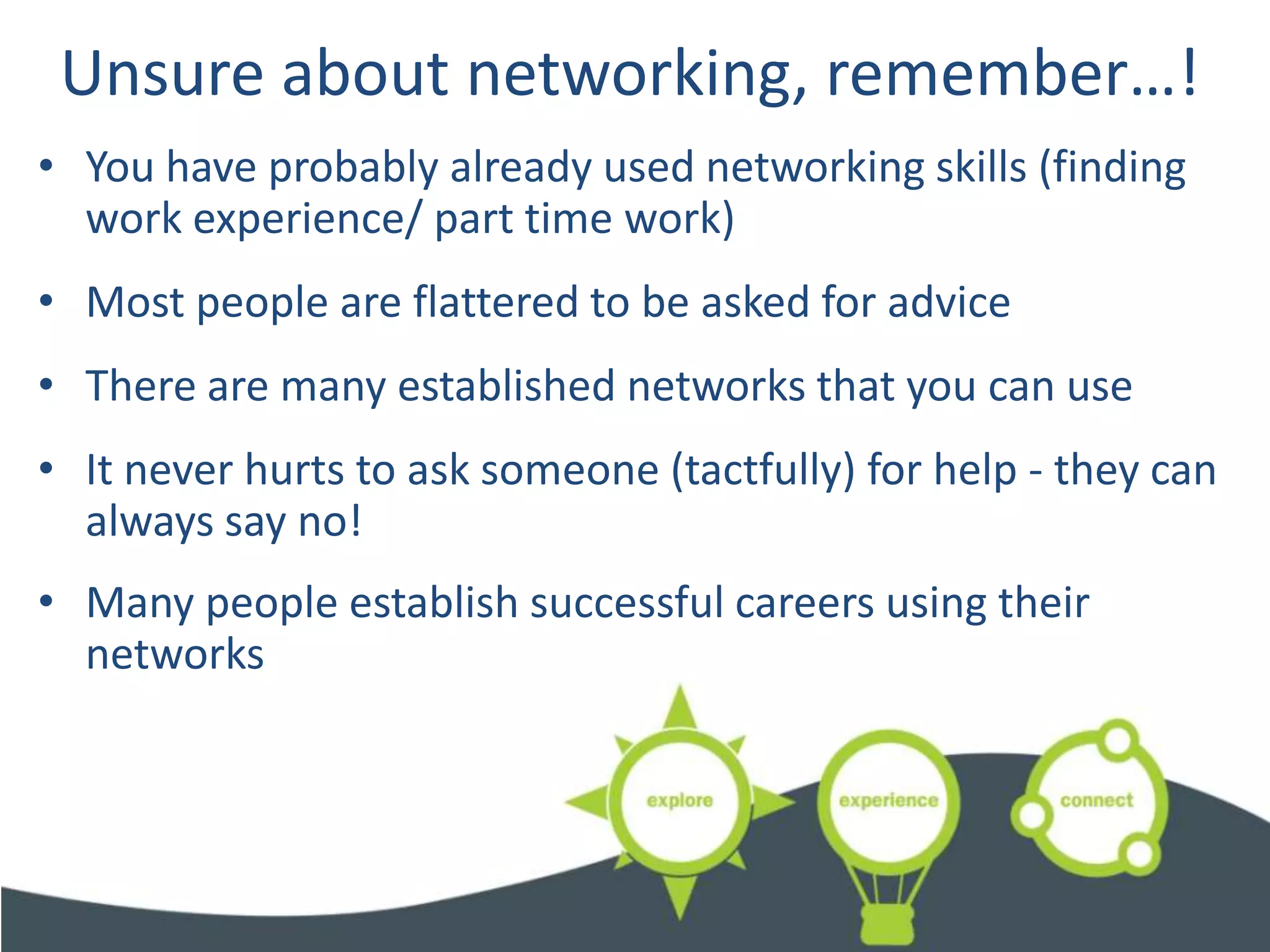 Unsure about networking, remember…!
• You have probably already used networking skills (finding
  work experience/ part time work)
• Most people are flattered to be asked for advice
• There are many established networks that you can use
• It never hurts to ask someone (tactfully) for help - they can
  always say no!
• Many people establish successful careers using their
  networks
 
