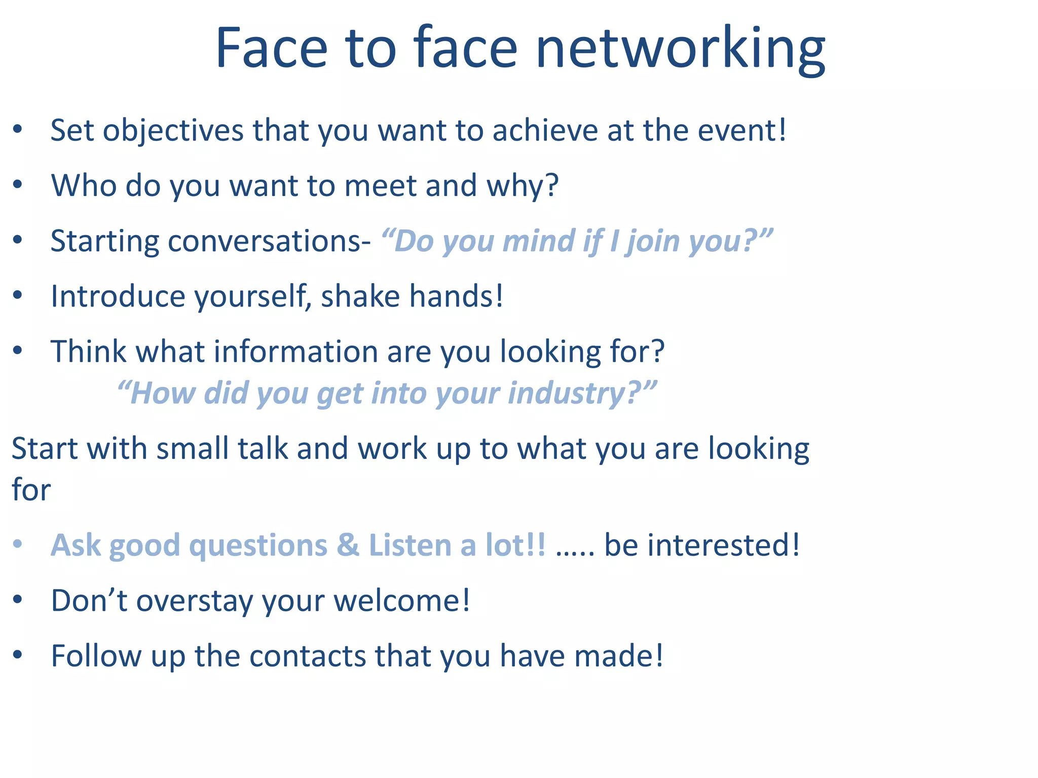 Face to face networking
• Set objectives that you want to achieve at the event!
• Who do you want to meet and why?
• Starting conversations- “Do you mind if I join you?”
• Introduce yourself, shake hands!
• Think what information are you looking for?
      “How did you get into your industry?”
Start with small talk and work up to what you are looking
for
• Ask good questions & Listen a lot!! ….. be interested!
• Don’t overstay your welcome!
• Follow up the contacts that you have made!
 