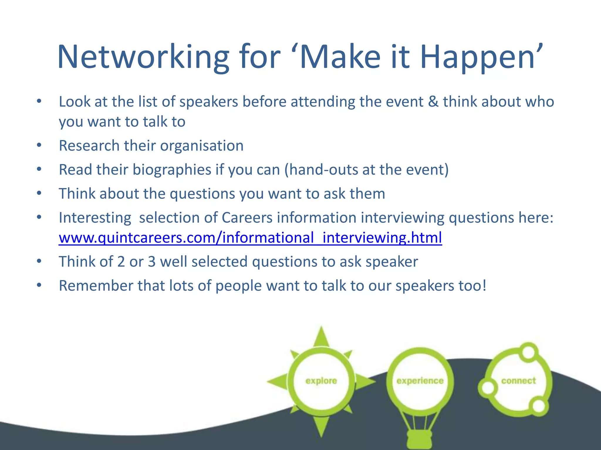 Networking for ‘Make it Happen’
• Look at the list of speakers before attending the event & think about who
  you want to talk to
• Research their organisation
• Read their biographies if you can (hand-outs at the event)
• Think about the questions you want to ask them
• Interesting selection of Careers information interviewing questions here:
  www.quintcareers.com/informational_interviewing.html
• Think of 2 or 3 well selected questions to ask speaker
• Remember that lots of people want to talk to our speakers too!
 