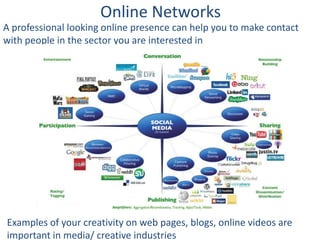 Online Networks
A professional looking online presence can help you to make contact
with people in the sector you are interested in




Examples of your creativity on web pages, blogs, online videos are
important in media/ creative industries
 