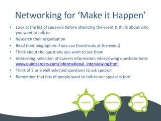 Networking for ‘Make it Happen’
• Look at the list of speakers before attending the event & think about who
  you want to talk to
• Research their organisation
• Read their biographies if you can (hand-outs at the event)
• Think about the questions you want to ask them
• Interesting selection of Careers information interviewing questions here:
  www.quintcareers.com/informational_interviewing.html
• Think of 2 or 3 well selected questions to ask speaker
• Remember that lots of people want to talk to our speakers too!
 
