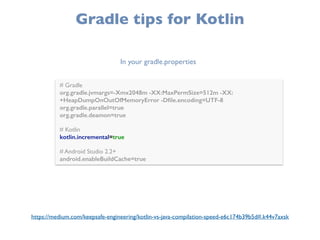 Gradle tips for Kotlin
# Gradle 
org.gradle.jvmargs=-Xmx2048m -XX:MaxPermSize=512m -XX:
+HeapDumpOnOutOfMemoryError -Dﬁle.encoding=UTF-8 
org.gradle.parallel=true
org.gradle.deamon=true 
 
# Kotlin 
kotlin.incremental=true 
 
# Android Studio 2.2+ 
android.enableBuildCache=true
In your gradle.properties
https://medium.com/keepsafe-engineering/kotlin-vs-java-compilation-speed-e6c174b39b5d#.k44v7axsk
 