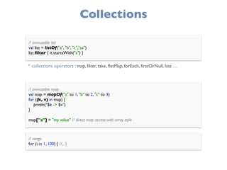 Collections
// immutable map 
val map = mapOf("a" to 1, "b" to 2, "c" to 3) 
for ((k, v) in map) { 
println("$k -> $v") 
}
 
map["a"] = "my value" // direct map access with array style
// range 
for (i in 1..100) { //... }
// immutable list 
val list = listOf("a", "b", "c","aa") 
list.ﬁlter { it.startsWith("a") }
* collections operators : map, filter, take, flatMap, forEach, firstOrNull, last …
 