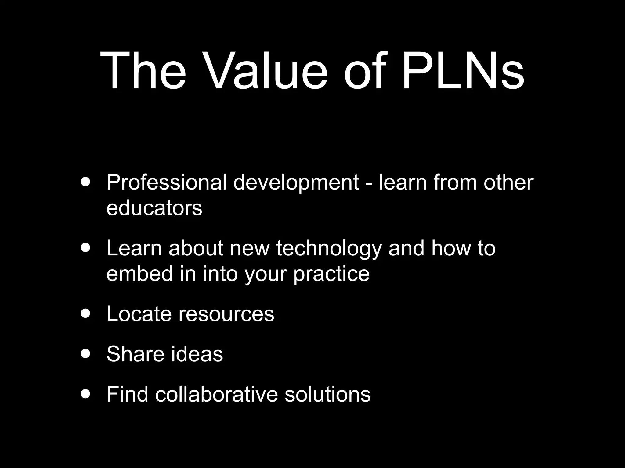 The Value of PLNs

•   Professional development - learn from other
    educators

•   Learn about new technology and how to
    embed in into your practice

•   Locate resources

•   Share ideas

•   Find collaborative solutions
 