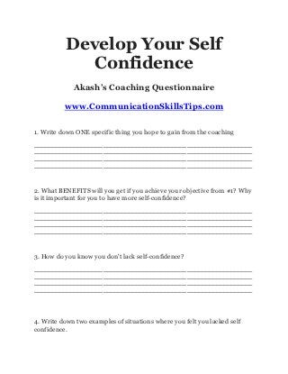 Develop Your Self
              Confidence
             Akash’s Coaching Questionnaire

          www.CommunicationSkillsTips.com

1. Write down ONE specific thing you hope to gain from the coaching
____________________________________________________________
____________________________________________________________
____________________________________________________________
____________________________________________________________



2. What BENEFITS will you get if you achieve your objective from #1? Why
is it important for you to have more self-confidence?
____________________________________________________________
____________________________________________________________
____________________________________________________________
____________________________________________________________



3. How do you know you don't lack self-confidence?
____________________________________________________________
____________________________________________________________
____________________________________________________________
____________________________________________________________




4. Write down two examples of situations where you felt you lacked self
confidence.
 