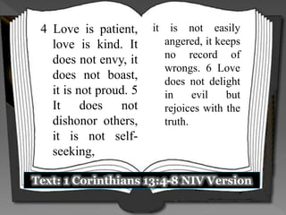 Text: 1 Corinthians 13:4-8 NIV Version
4 Love is patient,
love is kind. It
does not envy, it
does not boast,
it is not proud. 5
It does not
dishonor others,
it is not self-
seeking,
it is not easily
angered, it keeps
no record of
wrongs. 6 Love
does not delight
in evil but
rejoices with the
truth.
 