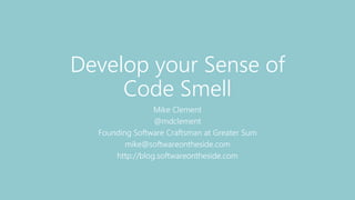 Develop your Sense of
Code Smell
Mike Clement
@mdclement
Founding Software Craftsman at Greater Sum
mike@softwareontheside.com
http://blog.softwareontheside.com
 