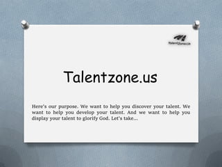 Talentzone.us
Here’s our purpose. We want to help you discover your talent. We
want to help you develop your talent. And we want to help you
display your talent to glorify God. Let’s take…
 