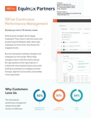 Why Customers
Love Us
The most popular
performance management
solution out of 246
vendors on G2Crowd.
92% 97% 94%
customer
satisfaction score
ease
of use
performance &
reliability score
What do great managers do to engage
employees? They check-in with their teams and
provide frequent feedback. When done right,
employees are three times more likely to be
engaged at work.
But mere transactions between managers and
employees are not enough. 15Five helps
managers check-in with their teams and ask
the right questions at the right cadence. It
surfaces the most important topics every week,
building trust between an employee and their
manager, alignment across teams, and visibility
in the organization.
Develop your team in 15 minutes a week.
15Five Continuous
Performance Management
1
Contact:
Equinox Partners Ltd
Metro City Business Center
51, Alexander Malinov Blvd
Sofia, Bulgaria
Plamen Petrov
plamen.petrov@equinox-partners.bg
+359 899 826 714
 