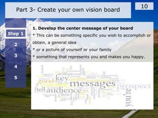 Part 3- Create your own vision board
10
Step 1
2
3
4
5
1. Develop the center message of your board
* This can be something specific you wish to accomplish or
obtain, a general idea
* or a picture of yourself or your family
* something that represents you and makes you happy.
 