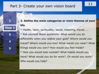 Part 3- Create your own vision board
11
1
Step 2
3
4
5
2. Define the main categories or main themes of your
life
* Health, work, spirituality, social, meaning, travel, …
* Ask yourself these questions: What would you do
differently when you realize your goal? Where would you
travel? Where would you live? What would you wear? What
things would you own? How would you feel inside?
* How you would look outside? What habits would you
have? What would you do for work?…Or would you work?
Who would you help?
 