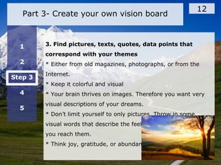 Part 3- Create your own vision board
12
1
2
Step 3
4
5
3. Find pictures, texts, quotes, data points that
correspond with your themes
* Either from old magazines, photographs, or from the
Internet.
* Keep it colorful and visual
* Your brain thrives on images. Therefore you want very
visual descriptions of your dreams.
* Don’t limit yourself to only pictures. Throw in some
visual words that describe the feeling of your dreams once
you reach them.
* Think joy, gratitude, or abundance.
 