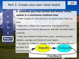 Part 3- Create your own vision board
14
1
2
3
4
Step 5
5. Celebrate your first version and review, revise,
update in a continuous feedback loop
* Grab a glass of wine and turn on some music that you
love.
* Make this a really fun experience and let go of any
expectations of what it should be, and ask yourself what it
could be.
* View your board at least once a day, and focus on the
objects, sayings and theme of your board.
* Go back it, update it, review, change, add new pictures,
go back to the questions and ask yourself new ones, it is a
living document
 