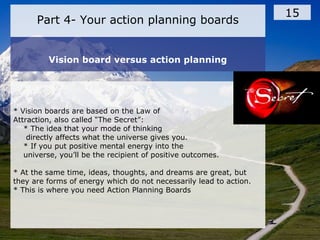 Part 4- Your action planning boards
15
Vision board versus action planning
* Vision boards are based on the Law of
Attraction, also called “The Secret”:
* The idea that your mode of thinking
directly affects what the universe gives you.
* If you put positive mental energy into the
universe, you’ll be the recipient of positive outcomes.
* At the same time, ideas, thoughts, and dreams are great, but
they are forms of energy which do not necessarily lead to action.
* This is where you need Action Planning Boards
 