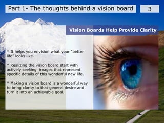 Part 1- The thoughts behind a vision board 3
* It helps you envision what your “better
life” looks like.
* Realizing the vision board start with
actively seeking images that represent
specific details of this wonderful new life.
* Making a vision board is a wonderful way
to bring clarity to that general desire and
turn it into an achievable goal.
Vision Boards Help Provide Clarity
 