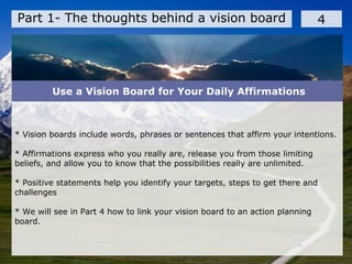 Part 1- The thoughts behind a vision board 4
* Vision boards include words, phrases or sentences that affirm your intentions.
* Affirmations express who you really are, release you from those limiting
beliefs, and allow you to know that the possibilities really are unlimited.
* Positive statements help you identify your targets, steps to get there and
challenges
* We will see in Part 4 how to link your vision board to an action planning
board.
Use a Vision Board for Your Daily Affirmations
 