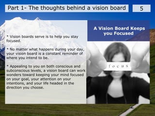 * Vision boards serve is to help you stay
focused.
* No matter what happens during your day,
your vision board is a constant reminder of
where you intend to be.
* Appealing to you on both conscious and
subconscious levels, a vision board can work
wonders toward keeping your mind focused
on your goal, your attention on your
intentions, and your life headed in the
direction you choose.
Part 1- The thoughts behind a vision board 5
A Vision Board Keeps
you Focused
 