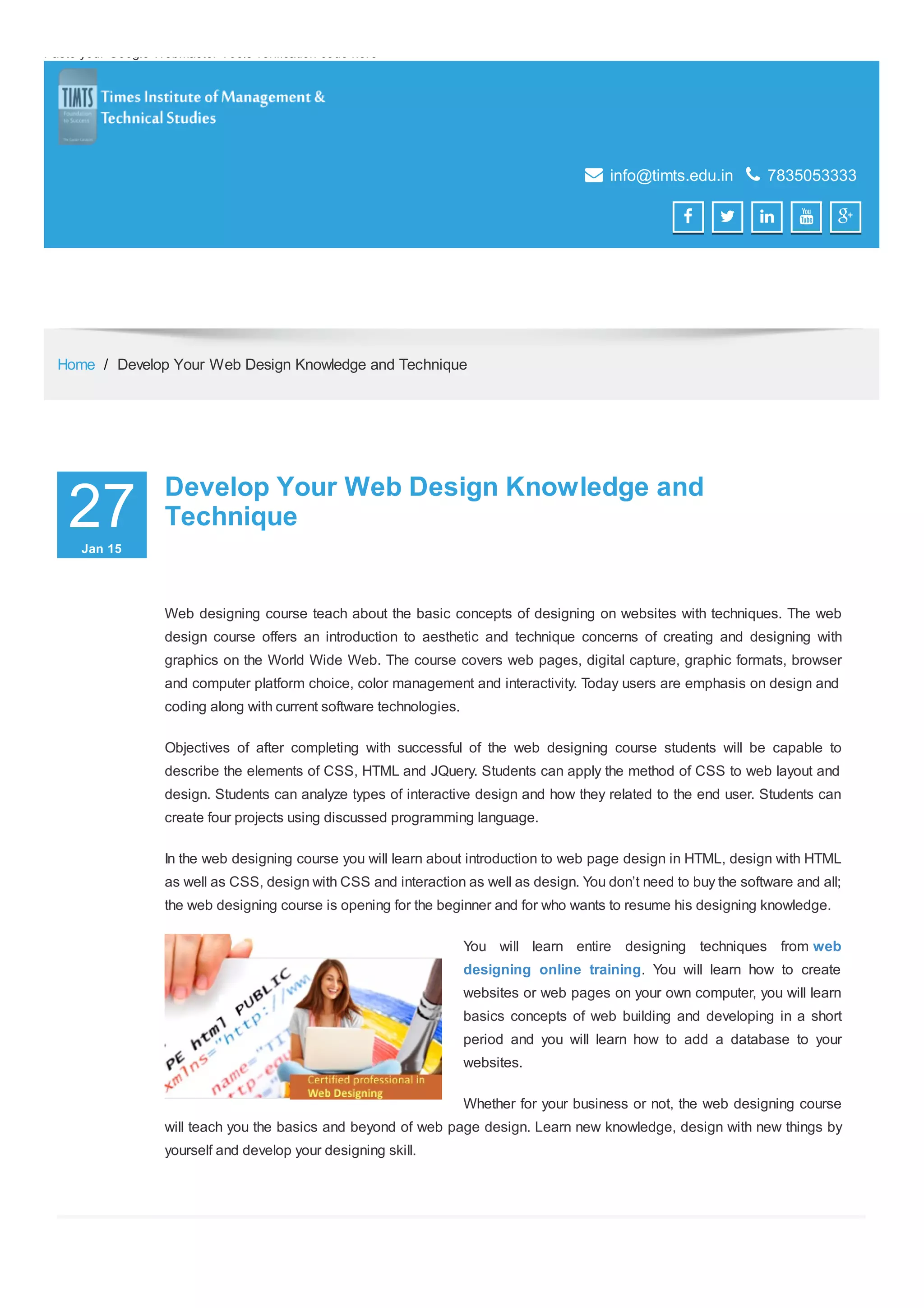 Paste your Google Webmaster Tools verification code here
 info@timts.edu.in  7835053333
    
Home / Develop Your Web Design Knowledge and Technique
27JanJan 1515
00
Develop Your Web Design Knowledge andDevelop Your Web Design Knowledge and
TechniqueTechnique
Web designing course teach about the basic concepts of designing on websites with techniques. The web
design course offers an introduction to aesthetic and technique concerns of creating and designing with
graphics on the World Wide Web. The course covers web pages, digital capture, graphic formats, browser
and computer platform choice, color management and interactivity. Today users are emphasis on design and
coding along with current software technologies.
Objectives of after completing with successful of the web designing course students will be capable to
describe the elements of CSS, HTML and JQuery. Students can apply the method of CSS to web layout and
design. Students can analyze types of interactive design and how they related to the end user. Students can
create four projects using discussed programming language.
In the web designing course you will learn about introduction to web page design in HTML, design with HTML
as well as CSS, design with CSS and interaction as well as design. You don’t need to buy the software and all;
the web designing course is opening for the beginner and for who wants to resume his designing knowledge.
You will learn entire designing techniques from web
designing online training. You will learn how to create
websites or web pages on your own computer, you will learn
basics concepts of web building and developing in a short
period and you will learn how to add a database to your
websites.
Whether for your business or not, the web designing course
will teach you the basics and beyond of web page design. Learn new knowledge, design with new things by
yourself and develop your designing skill.
 