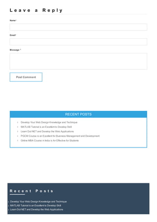 L e a v e a R e p l yL e a v e a R e p l y
Name*
Email*
Message *
Post Comment
RECENT POSTSRECENT POSTS
RECENT COMMENTSRECENT COMMENTS

Develop Your Web Design Knowledge and Technique
MATLAB Tutorial is an Excellent to Develop Skill
Learn Dot NET and Develop the Web Applications
PGCM Course is an Excellent for Business Management and Development
Online MBA Course in India is An Effective for Students
R e c e n t P o s t sR e c e n t P o s t s
Develop Your Web Design Knowledge and TechniqueDevelop Your Web Design Knowledge and Technique
MATLAB Tutorial is an Excellent to Develop SkillMATLAB Tutorial is an Excellent to Develop Skill
Learn Dot NET and Develop the Web ApplicationsLearn Dot NET and Develop the Web Applications
What do you want to find?
 