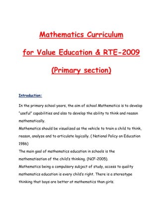 Mathematics Curriculum
for Value Education & RTE-2009
(Primary section)
Introduction:
In the primary school years, the aim of school Mathematics is to develop
“useful” capabilities and also to develop the ability to think and reason
mathematically.
Mathematics should be visualized as the vehicle to train a child to think,
reason, analyze and to articulate logically. ( National Policy on Education
1986)
The main goal of mathematics education in schools is the
mathematisation of the child’s thinking. (NCF-2005).
Mathematics being a compulsory subject of study, access to quality
mathematics education is every child’s right. There is a stereotype
thinking that boys are better at mathematics than girls.
 