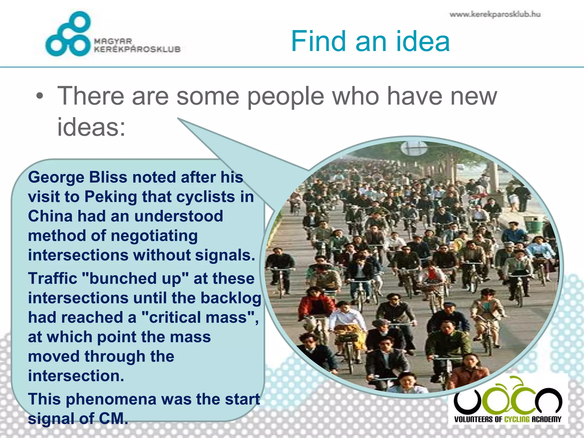 Find an idea
• There are some people who have new
ideas:
George Bliss noted after his
visit to Peking that cyclists in
China had an understood
method of negotiating
intersections without signals.
Traffic "bunched up" at these
intersections until the backlog
had reached a "critical mass",
at which point the mass
moved through the
intersection.
This phenomena was the start
signal of CM.
 