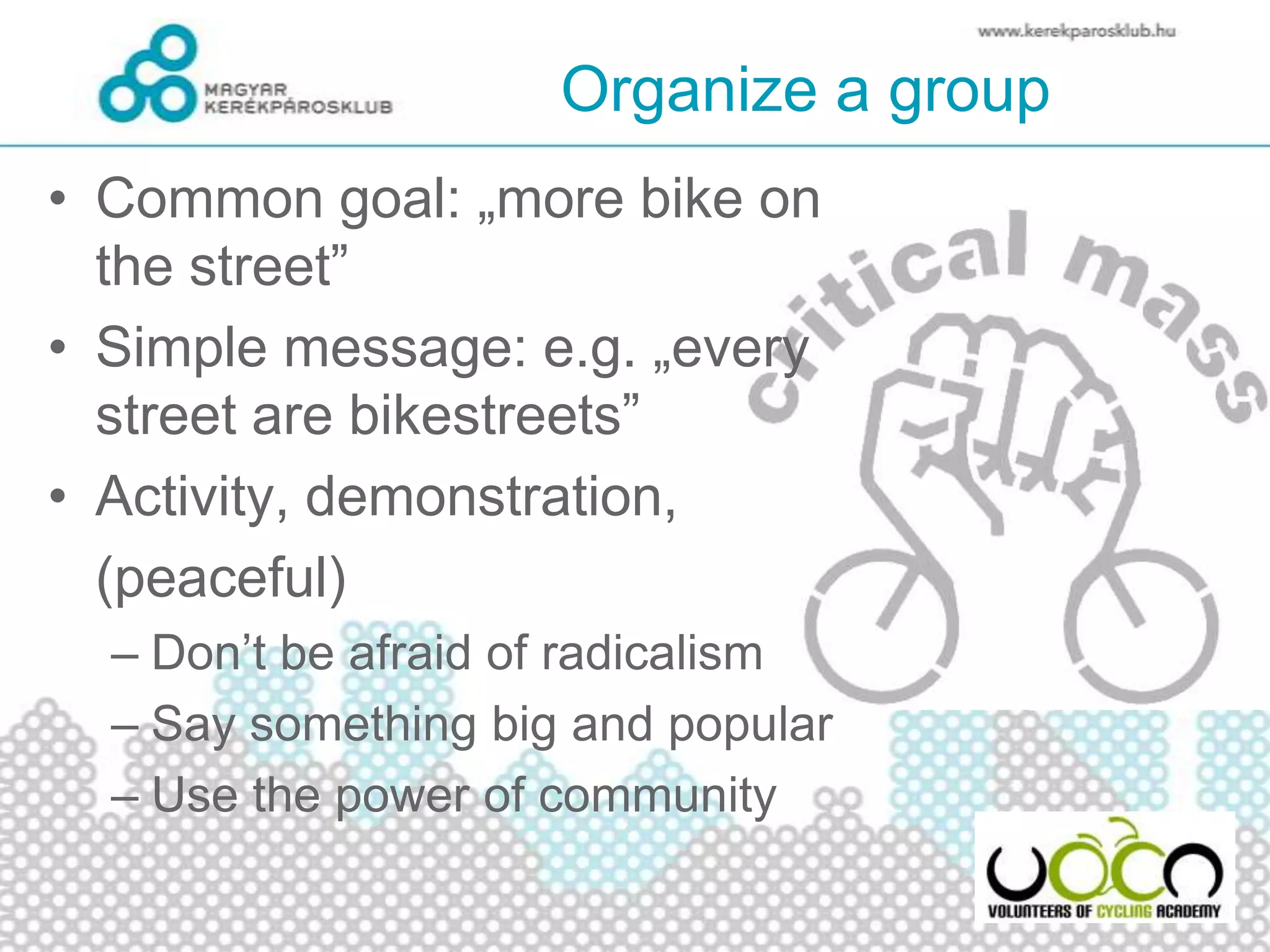 Organize a group
• Common goal: „more bike on
the street”
• Simple message: e.g. „every
street are bikestreets”
• Activity, demonstration,
(peaceful)
– Don’t be afraid of radicalism
– Say something big and popular
– Use the power of community
 