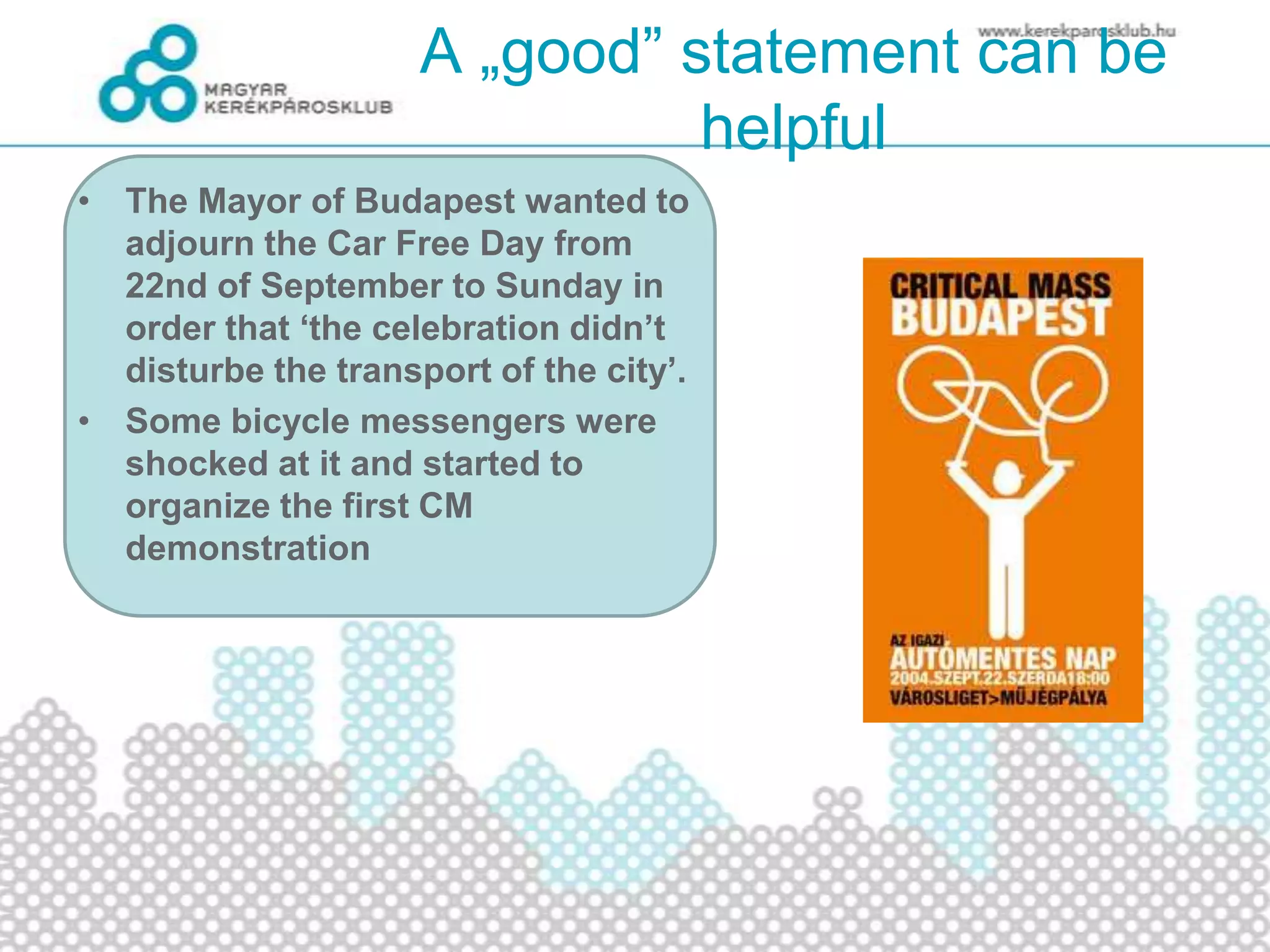 A „good” statement can be
helpful
• The Mayor of Budapest wanted to
adjourn the Car Free Day from
22nd of September to Sunday in
order that ‘the celebration didn’t
disturbe the transport of the city’.
• Some bicycle messengers were
shocked at it and started to
organize the first CM
demonstration
 