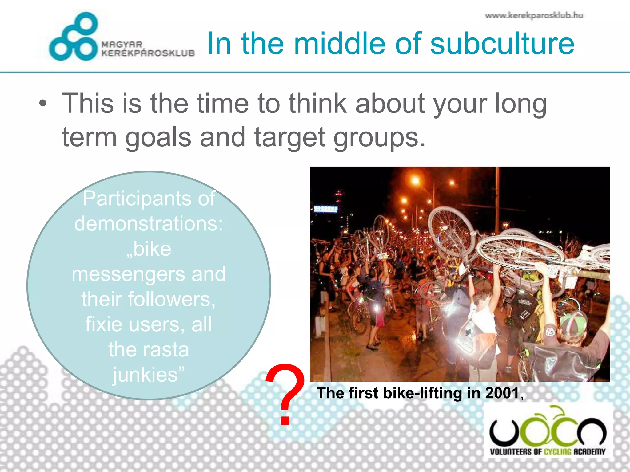 In the middle of subculture
• This is the time to think about your long
term goals and target groups.
?
Participants of
demonstrations:
„bike
messengers and
their followers,
fixie users, all
the rasta
junkies”
The first bike-lifting in 2001,
 