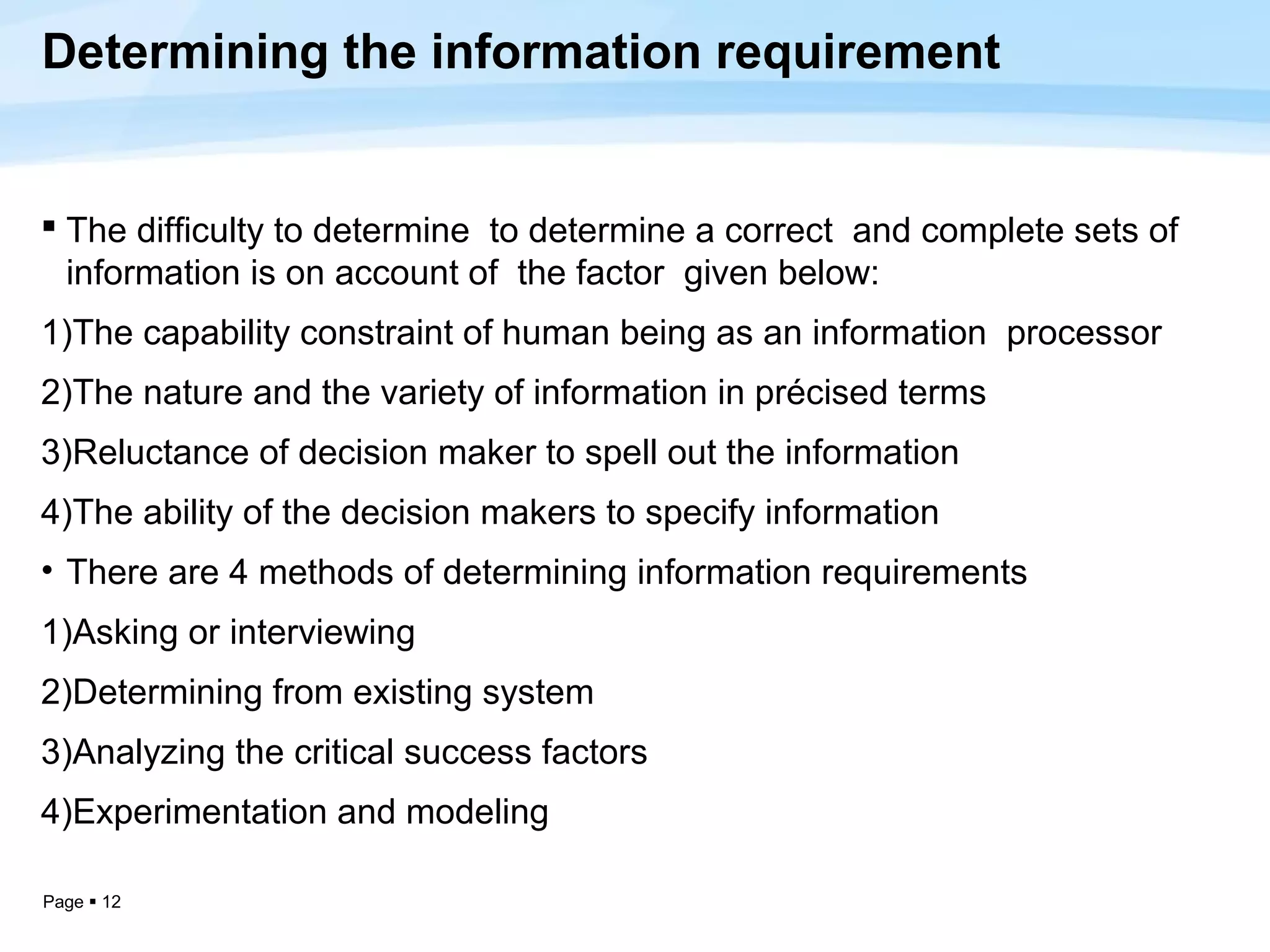 Determining the information requirement


 The difficulty to determine to determine a correct and complete sets of
  information is on account of the factor given below:
1)The capability constraint of human being as an information processor
2)The nature and the variety of information in précised terms
3)Reluctance of decision maker to spell out the information
4)The ability of the decision makers to specify information
• There are 4 methods of determining information requirements
1)Asking or interviewing
2)Determining from existing system
3)Analyzing the critical success factors
4)Experimentation and modeling

Page  12
 