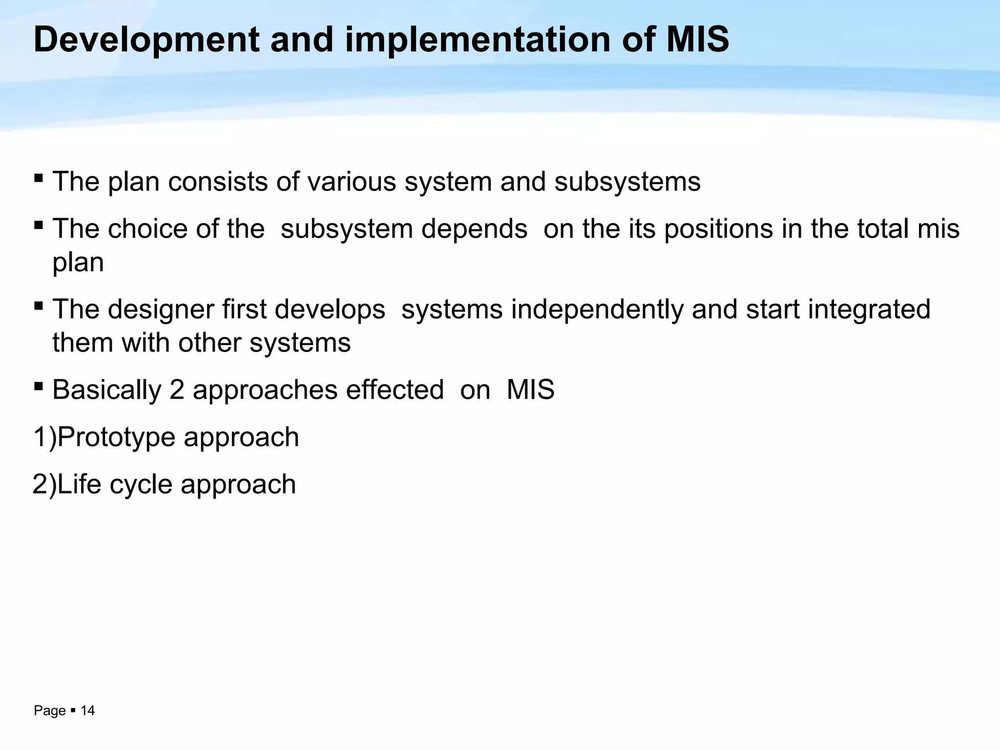 Development and implementation of MIS


 The plan consists of various system and subsystems
 The choice of the subsystem depends on the its positions in the total mis
  plan
 The designer first develops systems independently and start integrated
  them with other systems
 Basically 2 approaches effected on MIS
1)Prototype approach
2)Life cycle approach




Page  14
 