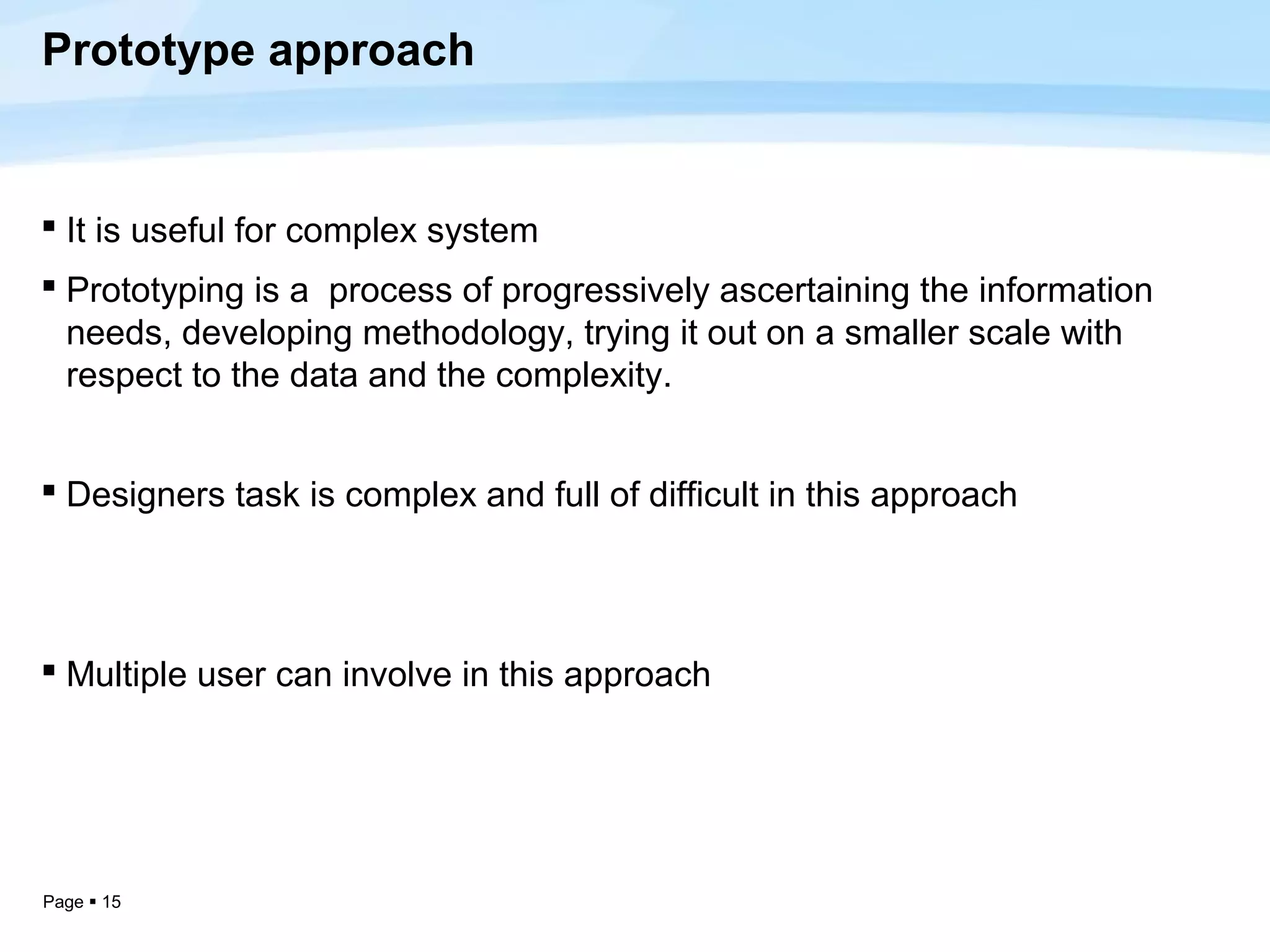 Prototype approach


 It is useful for complex system
 Prototyping is a process of progressively ascertaining the information
  needs, developing methodology, trying it out on a smaller scale with
  respect to the data and the complexity.


 Designers task is complex and full of difficult in this approach




 Multiple user can involve in this approach




Page  15
 