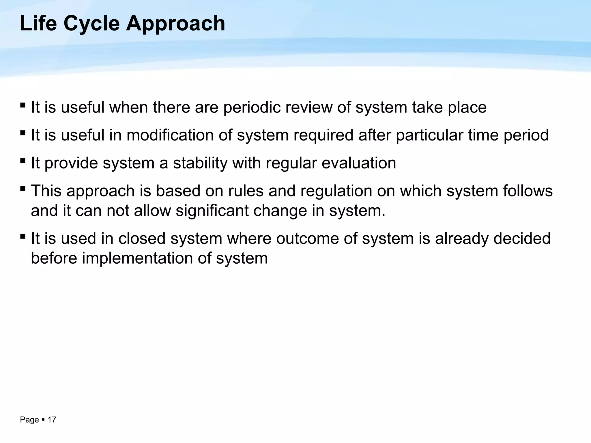 Life Cycle Approach


 It is useful when there are periodic review of system take place
 It is useful in modification of system required after particular time period
 It provide system a stability with regular evaluation
 This approach is based on rules and regulation on which system follows
  and it can not allow significant change in system.
 It is used in closed system where outcome of system is already decided
  before implementation of system




Page  17
 