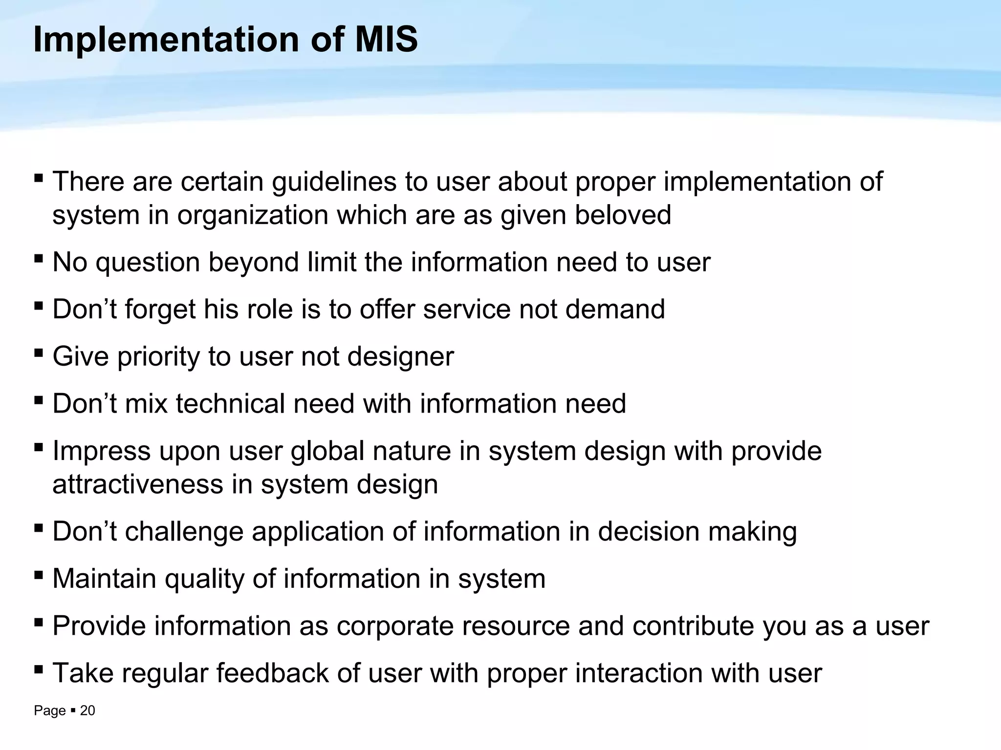 Implementation of MIS


 There are certain guidelines to user about proper implementation of
  system in organization which are as given beloved
 No question beyond limit the information need to user
 Don’t forget his role is to offer service not demand
 Give priority to user not designer
 Don’t mix technical need with information need
 Impress upon user global nature in system design with provide
  attractiveness in system design
 Don’t challenge application of information in decision making
 Maintain quality of information in system
 Provide information as corporate resource and contribute you as a user
 Take regular feedback of user with proper interaction with user
Page  20
 