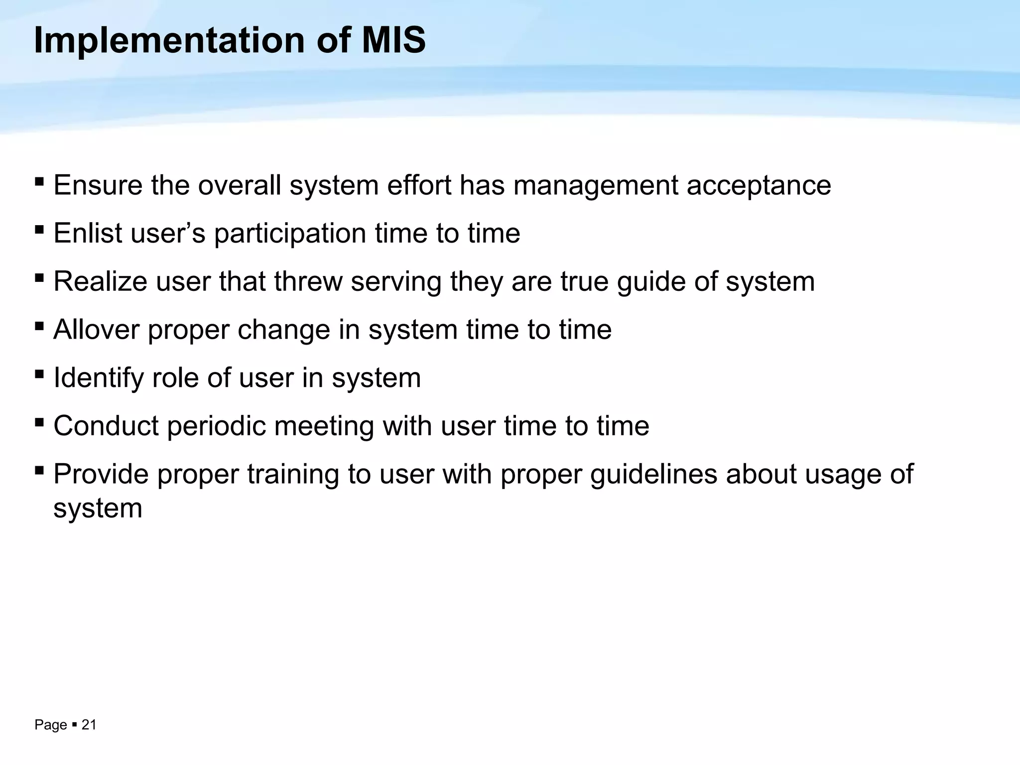Implementation of MIS


 Ensure the overall system effort has management acceptance
 Enlist user’s participation time to time
 Realize user that threw serving they are true guide of system
 Allover proper change in system time to time
 Identify role of user in system
 Conduct periodic meeting with user time to time
 Provide proper training to user with proper guidelines about usage of
  system




Page  21
 