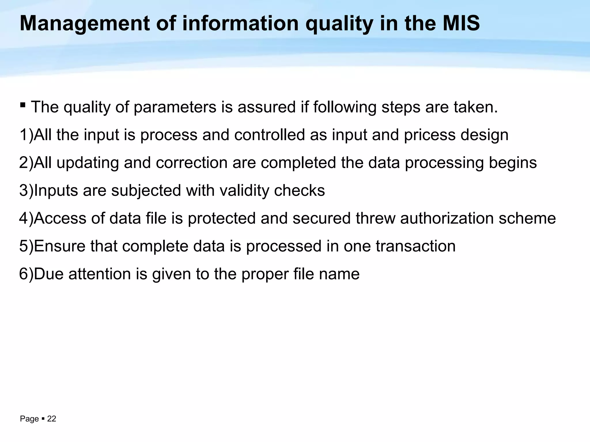 Management of information quality in the MIS


 The quality of parameters is assured if following steps are taken.
1)All the input is process and controlled as input and pricess design
2)All updating and correction are completed the data processing begins
3)Inputs are subjected with validity checks
4)Access of data file is protected and secured threw authorization scheme
5)Ensure that complete data is processed in one transaction
6)Due attention is given to the proper file name




Page  22
 