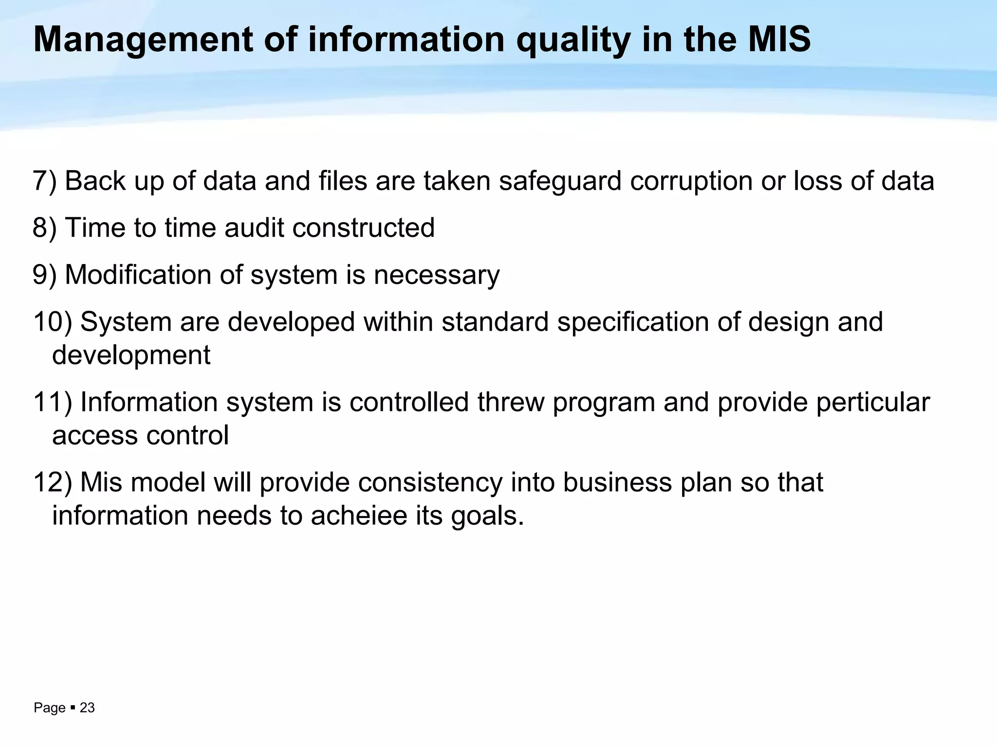 Management of information quality in the MIS


7) Back up of data and files are taken safeguard corruption or loss of data
8) Time to time audit constructed
9) Modification of system is necessary
10) System are developed within standard specification of design and
 development
11) Information system is controlled threw program and provide perticular
 access control
12) Mis model will provide consistency into business plan so that
 information needs to acheiee its goals.




Page  23
 