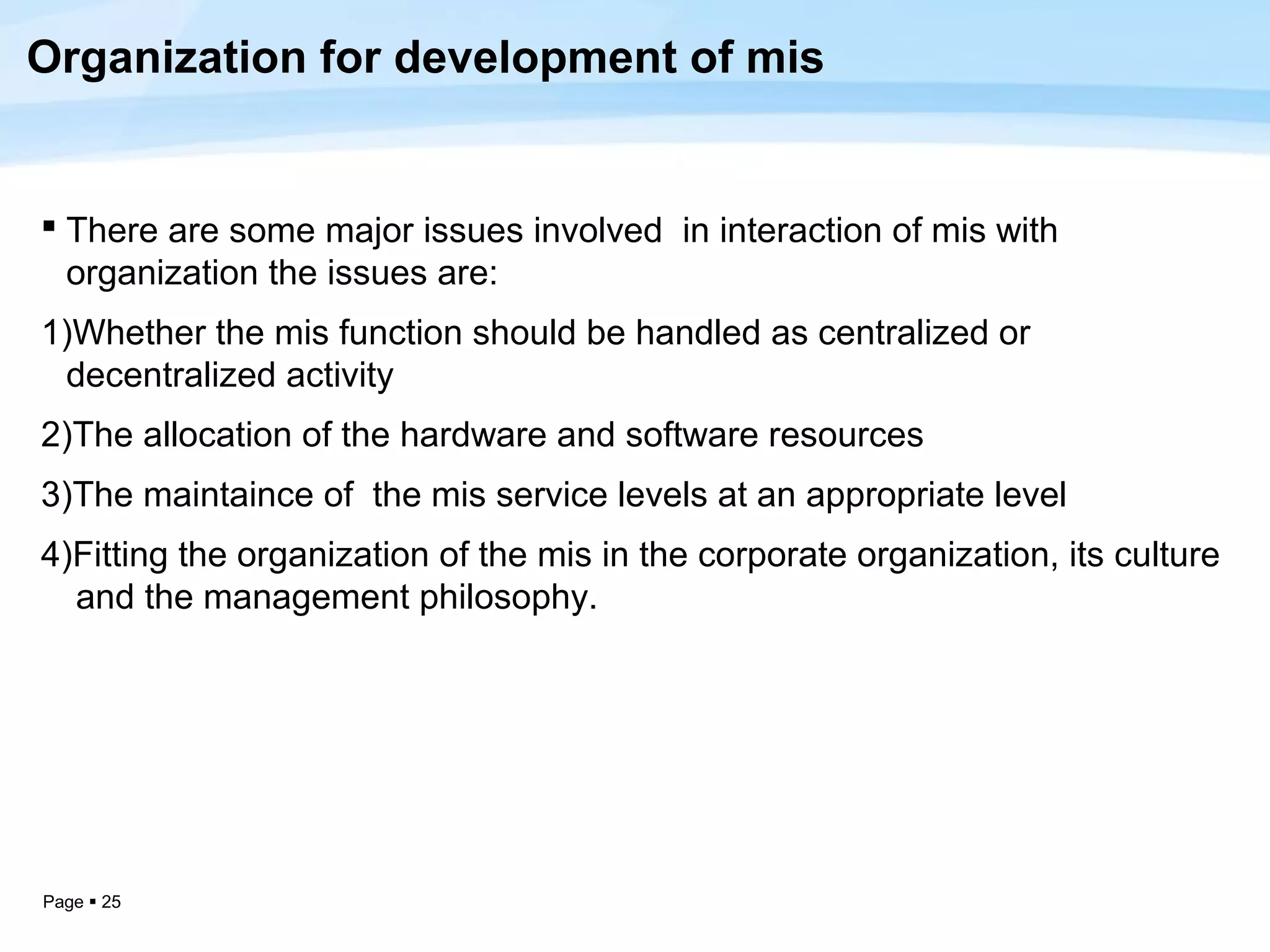 Organization for development of mis


 There are some major issues involved in interaction of mis with
  organization the issues are:
1)Whether the mis function should be handled as centralized or
 decentralized activity
2)The allocation of the hardware and software resources
3)The maintaince of the mis service levels at an appropriate level
4)Fitting the organization of the mis in the corporate organization, its culture
  and the management philosophy.




Page  25
 