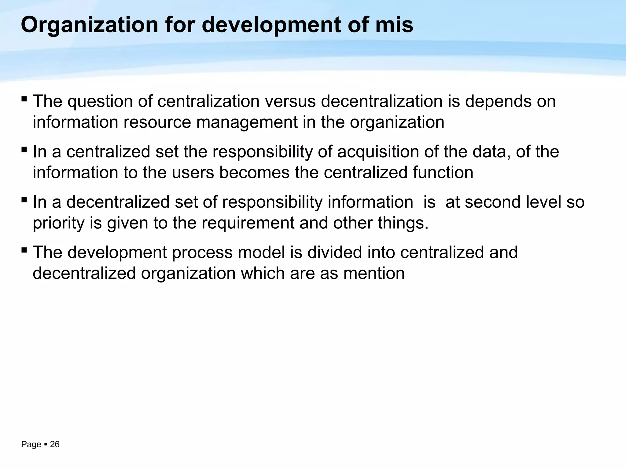 Organization for development of mis


 The question of centralization versus decentralization is depends on
  information resource management in the organization
 In a centralized set the responsibility of acquisition of the data, of the
  information to the users becomes the centralized function
 In a decentralized set of responsibility information is at second level so
  priority is given to the requirement and other things.
 The development process model is divided into centralized and
  decentralized organization which are as mention




Page  26
 