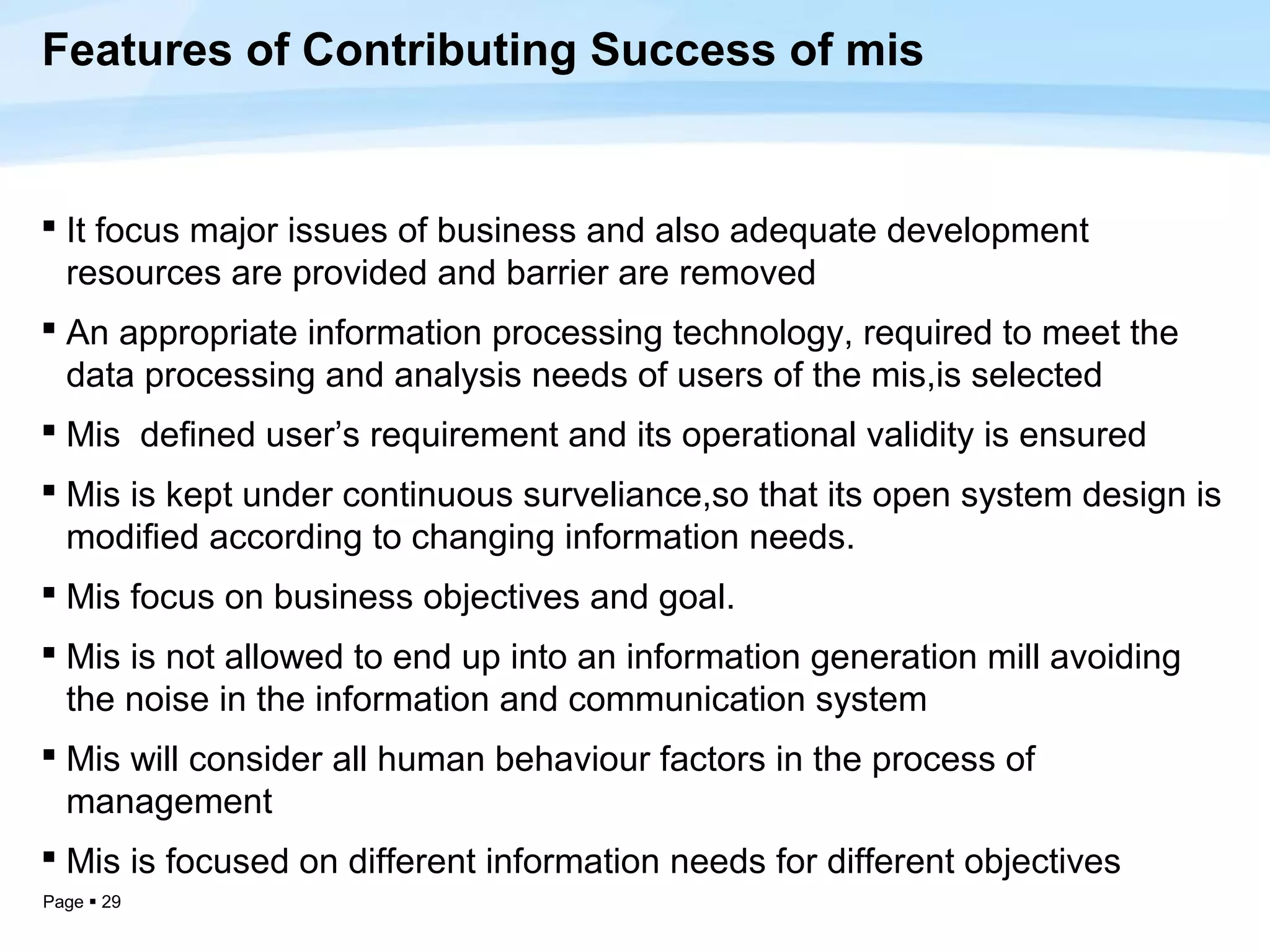 Features of Contributing Success of mis


 It focus major issues of business and also adequate development
  resources are provided and barrier are removed
 An appropriate information processing technology, required to meet the
  data processing and analysis needs of users of the mis,is selected
 Mis defined user’s requirement and its operational validity is ensured
 Mis is kept under continuous surveliance,so that its open system design is
  modified according to changing information needs.
 Mis focus on business objectives and goal.
 Mis is not allowed to end up into an information generation mill avoiding
  the noise in the information and communication system
 Mis will consider all human behaviour factors in the process of
  management
 Mis is focused on different information needs for different objectives
Page  29
 