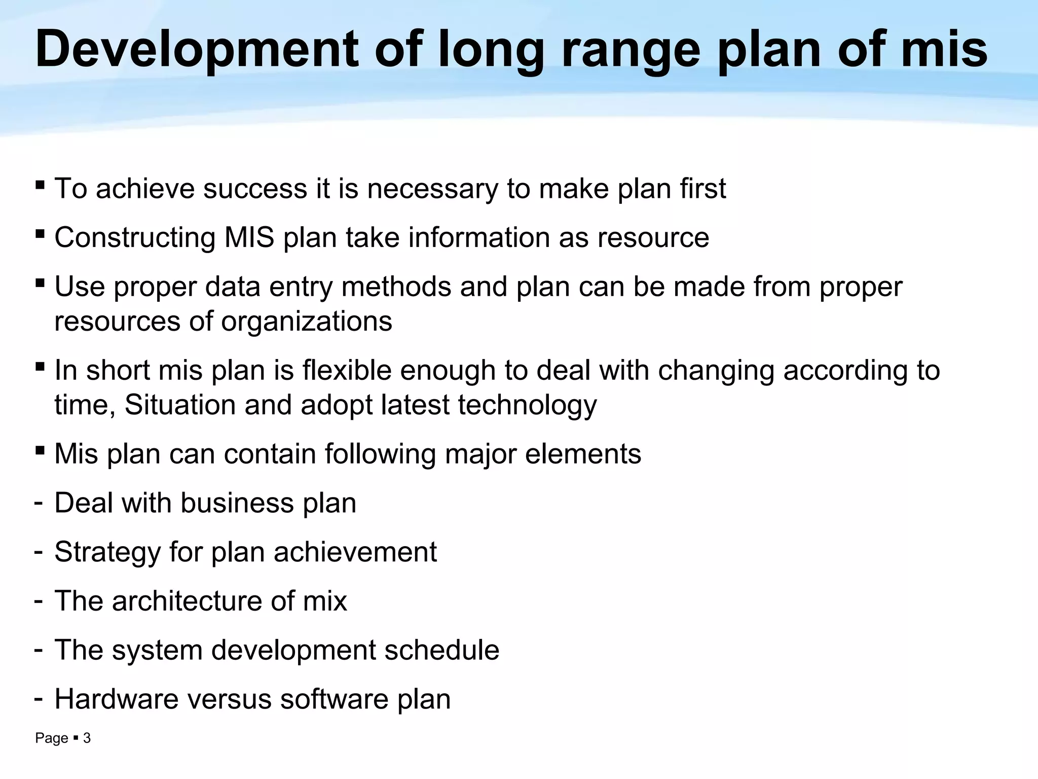 Development of long range plan of mis

 To achieve success it is necessary to make plan first
 Constructing MIS plan take information as resource
 Use proper data entry methods and plan can be made from proper
  resources of organizations
 In short mis plan is flexible enough to deal with changing according to
  time, Situation and adopt latest technology
 Mis plan can contain following major elements
- Deal with business plan
- Strategy for plan achievement
- The architecture of mix
- The system development schedule
- Hardware versus software plan
Page  3
 