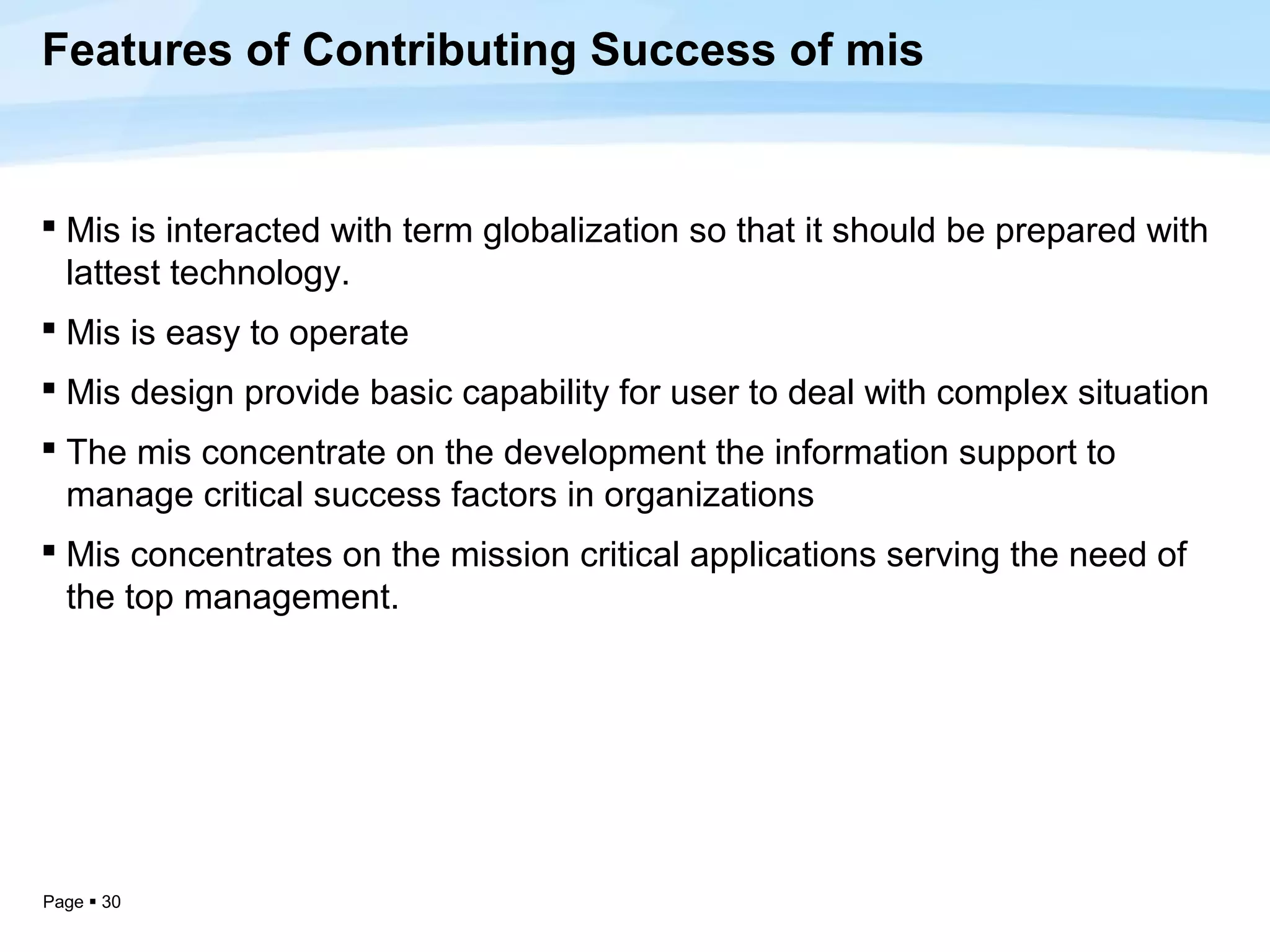Features of Contributing Success of mis


 Mis is interacted with term globalization so that it should be prepared with
  lattest technology.
 Mis is easy to operate
 Mis design provide basic capability for user to deal with complex situation
 The mis concentrate on the development the information support to
  manage critical success factors in organizations
 Mis concentrates on the mission critical applications serving the need of
  the top management.




Page  30
 