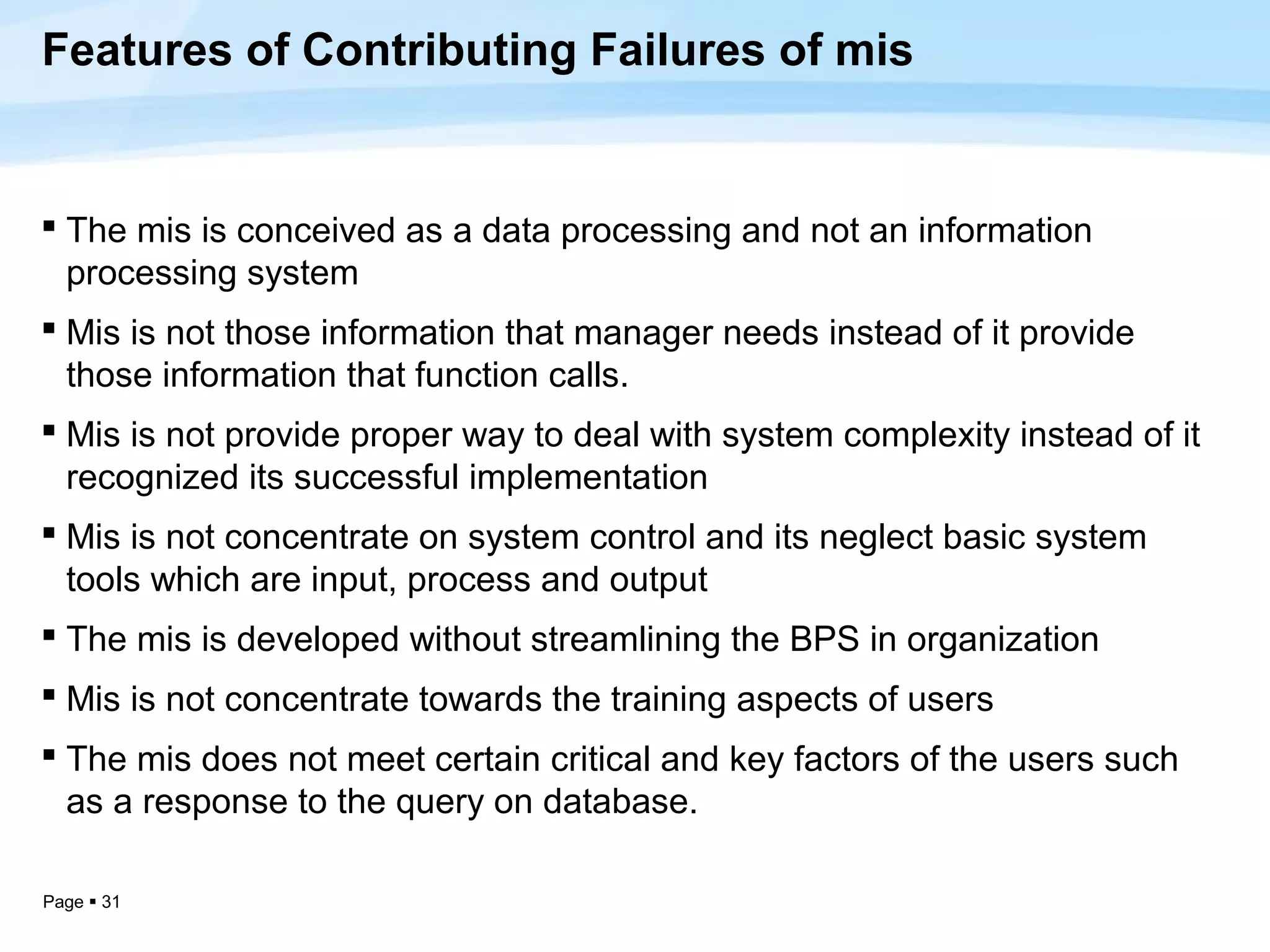 Features of Contributing Failures of mis


 The mis is conceived as a data processing and not an information
  processing system
 Mis is not those information that manager needs instead of it provide
  those information that function calls.
 Mis is not provide proper way to deal with system complexity instead of it
  recognized its successful implementation
 Mis is not concentrate on system control and its neglect basic system
  tools which are input, process and output
 The mis is developed without streamlining the BPS in organization
 Mis is not concentrate towards the training aspects of users
 The mis does not meet certain critical and key factors of the users such
  as a response to the query on database.

Page  31
 