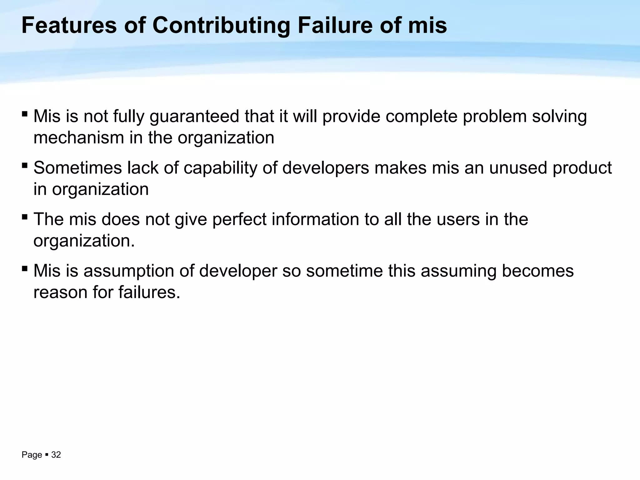 Features of Contributing Failure of mis


 Mis is not fully guaranteed that it will provide complete problem solving
  mechanism in the organization
 Sometimes lack of capability of developers makes mis an unused product
  in organization
 The mis does not give perfect information to all the users in the
  organization.
 Mis is assumption of developer so sometime this assuming becomes
  reason for failures.




Page  32
 