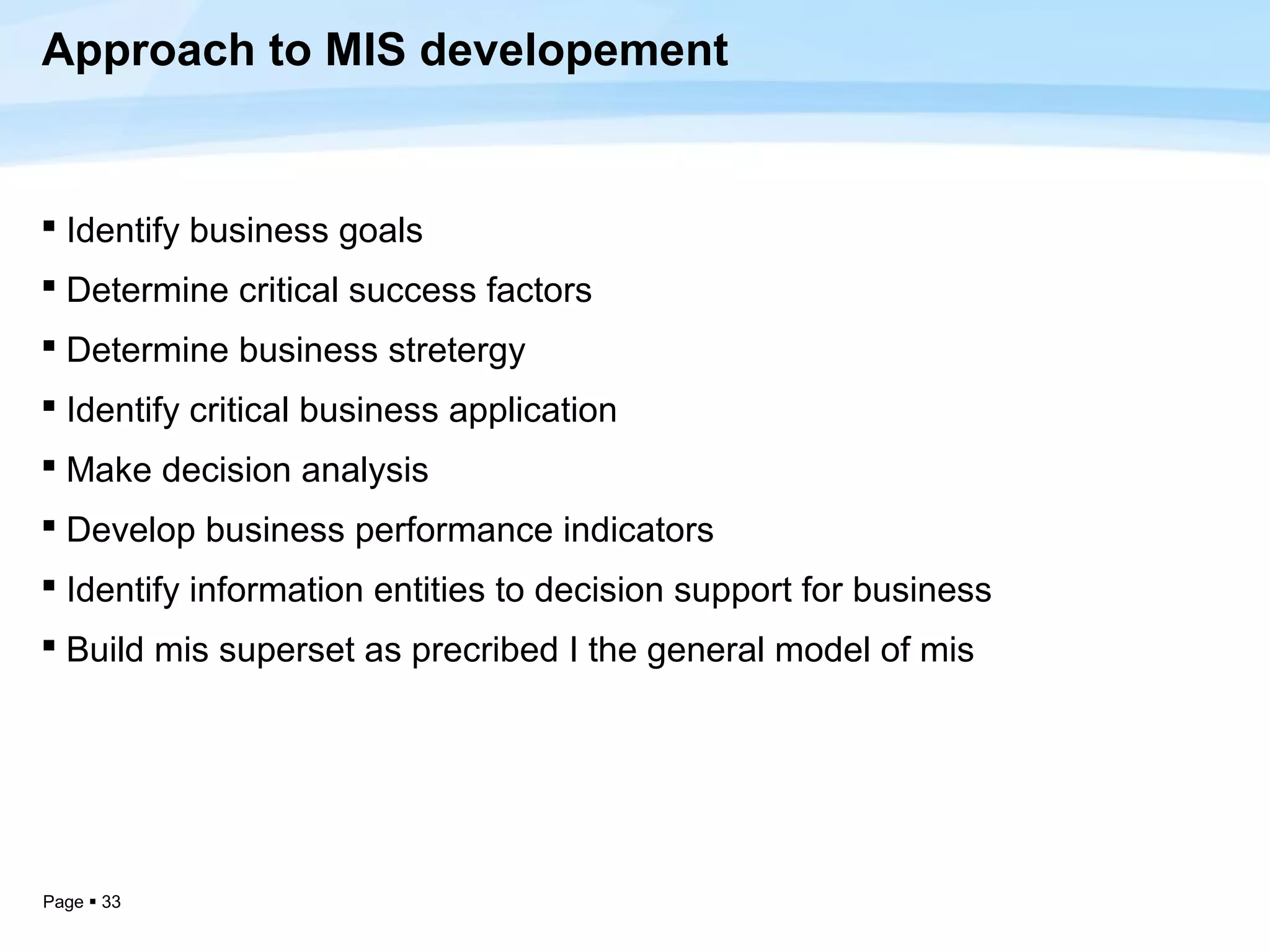 Approach to MIS developement


 Identify business goals
 Determine critical success factors
 Determine business stretergy
 Identify critical business application
 Make decision analysis
 Develop business performance indicators
 Identify information entities to decision support for business
 Build mis superset as precribed I the general model of mis




Page  33
 