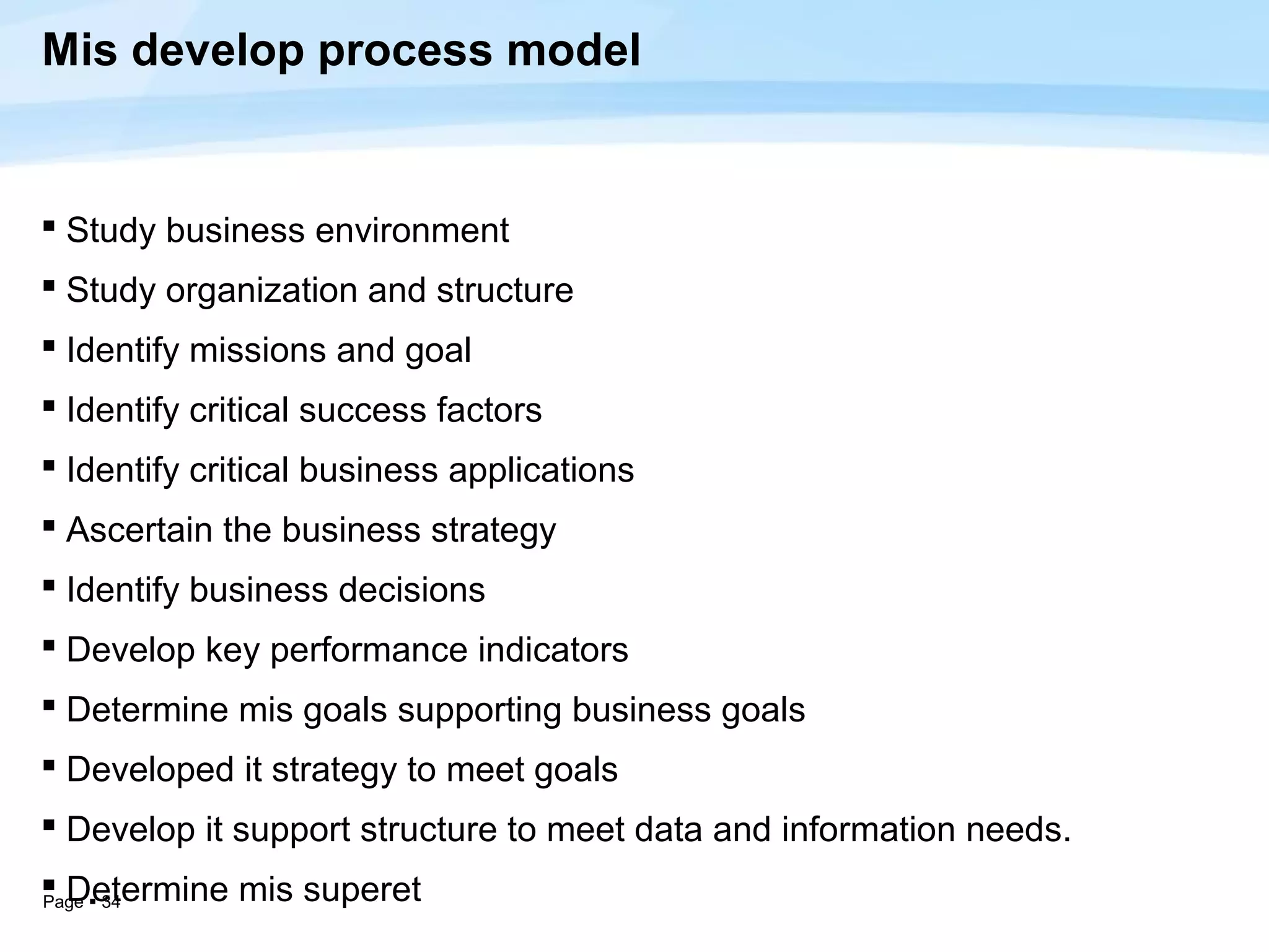 Mis develop process model


 Study business environment
 Study organization and structure
 Identify missions and goal
 Identify critical success factors
 Identify critical business applications
 Ascertain the business strategy
 Identify business decisions
 Develop key performance indicators
 Determine mis goals supporting business goals
 Developed it strategy to meet goals
 Develop it support structure to meet data and information needs.
 Determine mis superet
Page  34
 