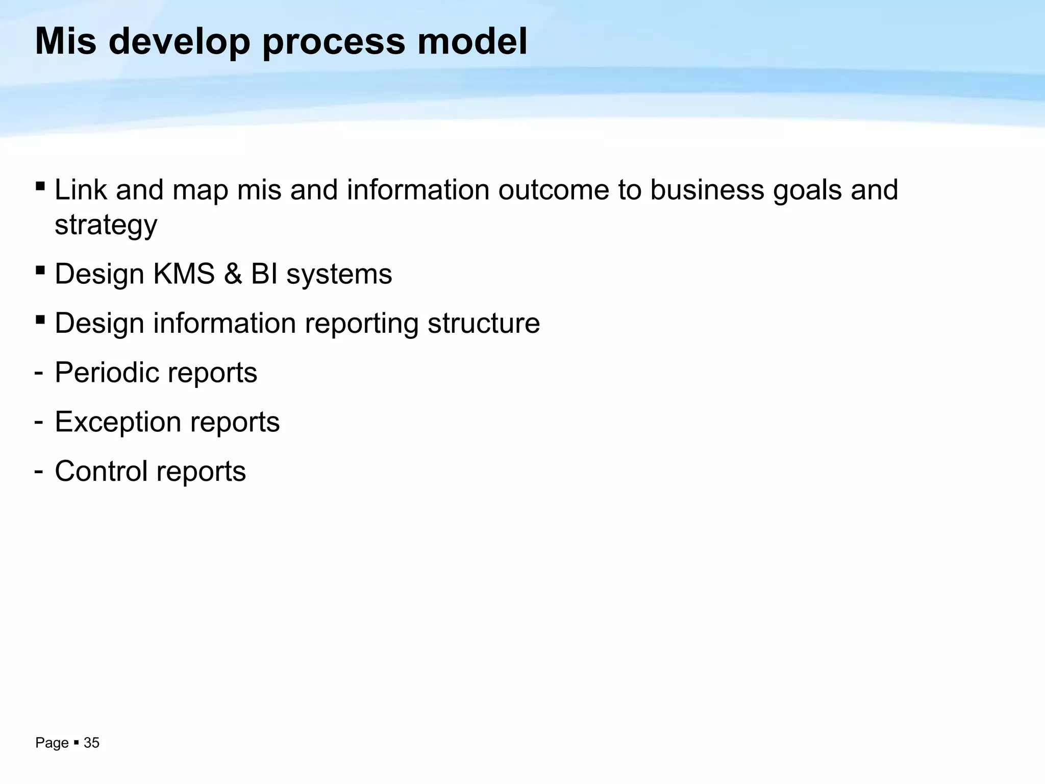 Mis develop process model


 Link and map mis and information outcome to business goals and
  strategy
 Design KMS & BI systems
 Design information reporting structure
- Periodic reports
- Exception reports
- Control reports




Page  35
 