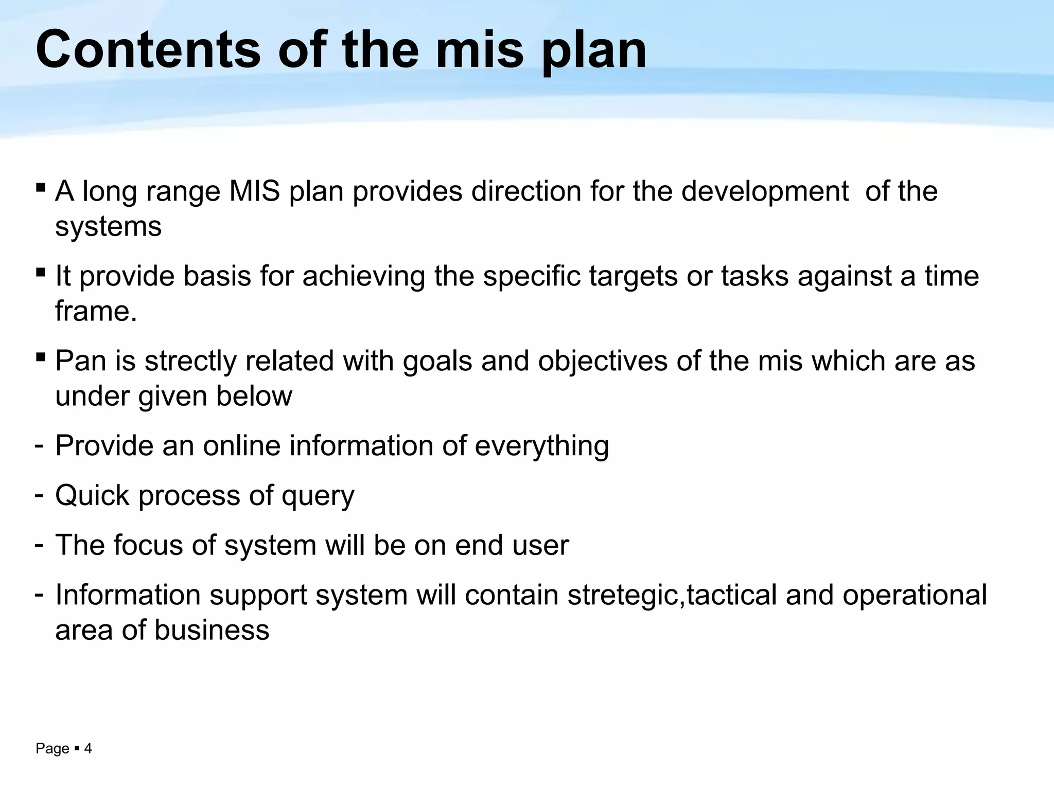 Contents of the mis plan

 A long range MIS plan provides direction for the development of the
  systems
 It provide basis for achieving the specific targets or tasks against a time
  frame.
 Pan is strectly related with goals and objectives of the mis which are as
  under given below
- Provide an online information of everything
- Quick process of query
- The focus of system will be on end user
- Information support system will contain stretegic,tactical and operational
  area of business


Page  4
 