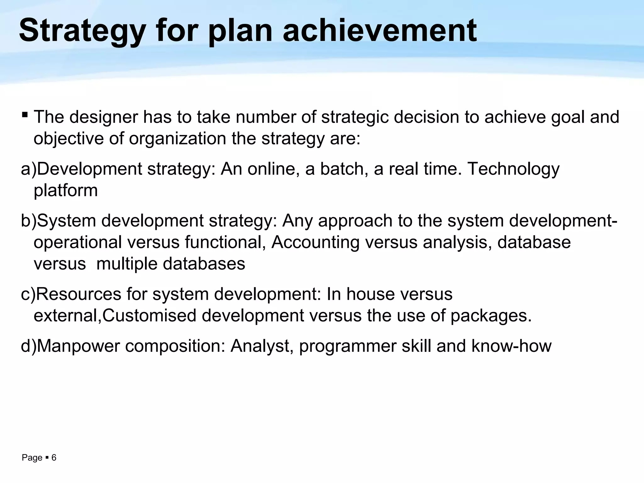 Strategy for plan achievement

 The designer has to take number of strategic decision to achieve goal and
  objective of organization the strategy are:
a)Development strategy: An online, a batch, a real time. Technology
 platform
b)System development strategy: Any approach to the system development-
 operational versus functional, Accounting versus analysis, database
 versus multiple databases
c)Resources for system development: In house versus
  external,Customised development versus the use of packages.
d)Manpower composition: Analyst, programmer skill and know-how




Page  6
 