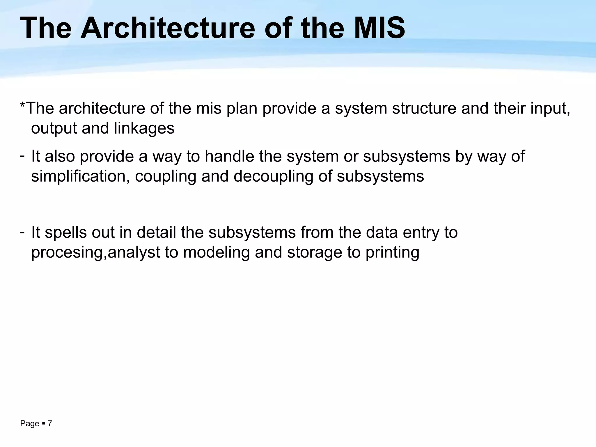 The Architecture of the MIS

*The architecture of the mis plan provide a system structure and their input,
  output and linkages
- It also provide a way to handle the system or subsystems by way of
  simplification, coupling and decoupling of subsystems


- It spells out in detail the subsystems from the data entry to
  procesing,analyst to modeling and storage to printing




Page  7
 